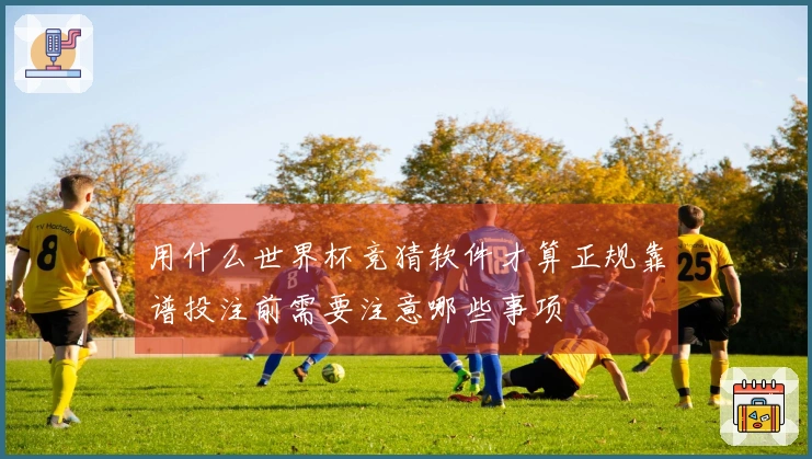 用什么世界杯竞猜软件才算正规靠谱投注前需要注意哪些事项